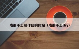 黔西成都手工制作团购网站（成都手工diy）
