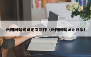 黔西岳阳网站建设论文制作（岳阳网站设计改版）